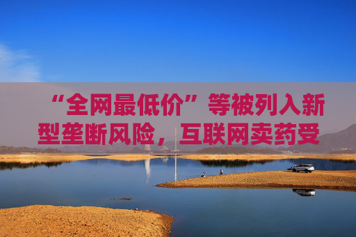 “全网最低价”等被列入新型垄断风险，互联网卖药受影响几何