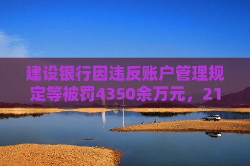 建设银行因违反账户管理规定等被罚4350余万元，21名责任人共计被罚120.5万元