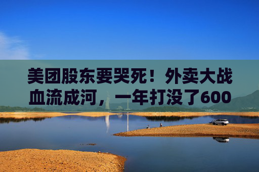 美团股东要哭死！外卖大战血流成河，一年打没了600亿，抖音转头又把刀架在团购脖子上了！