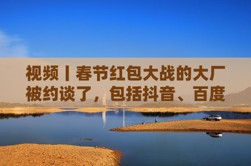视频丨春节红包大战的大厂被约谈了，包括抖音、百度、腾讯、京东、美团等平台企业