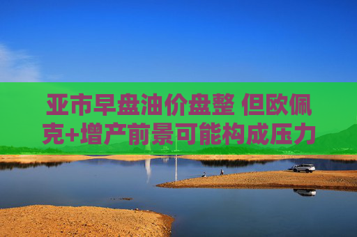 亚市早盘油价盘整 但欧佩克+增产前景可能构成压力