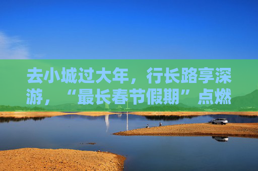 去小城过大年，行长路享深游，“最长春节假期”点燃文旅热