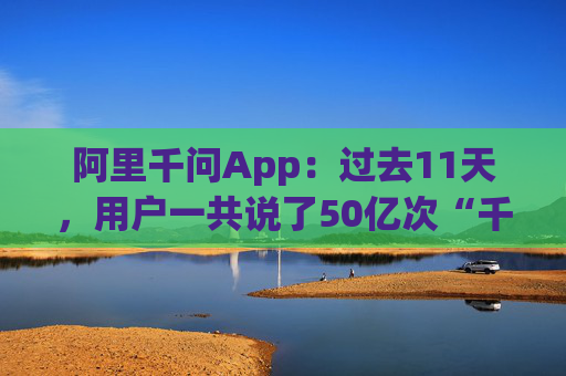 阿里千问App：过去11天，用户一共说了50亿次“千问帮我”