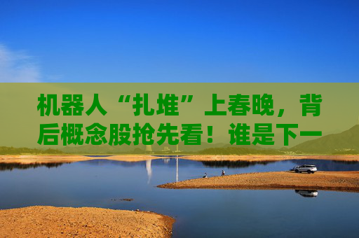 机器人“扎堆”上春晚，背后概念股抢先看！谁是下一个“宇树”？