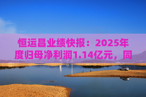 恒运昌业绩快报：2025年度归母净利润1.14亿元，同比下降19.19%