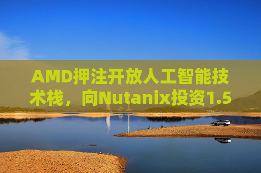 AMD押注开放人工智能技术栈，向Nutanix投资1.5亿美元