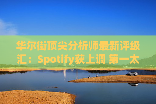 华尔街顶尖分析师最新评级汇：Spotify获上调 第一太阳能遭下调  第1张