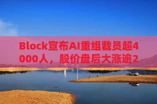 Block宣布AI重组裁员超4000人，股价盘后大涨逾24%