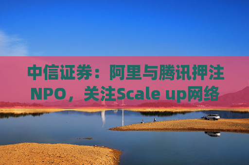 中信证券：阿里与腾讯押注NPO，关注Scale up网络发展机遇