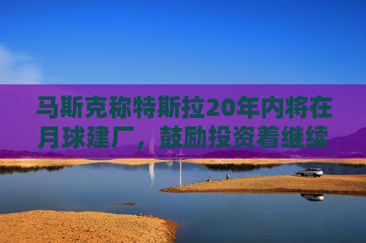 马斯克称特斯拉20年内将在月球建厂，鼓励投资着继续持股