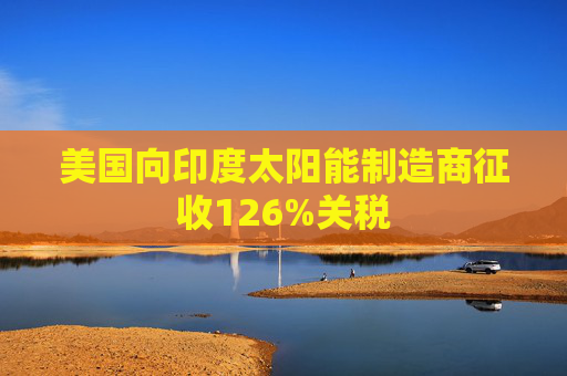 美国向印度太阳能制造商征收126%关税