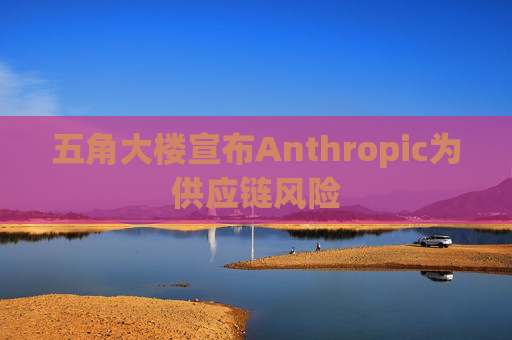 五角大楼宣布Anthropic为供应链风险