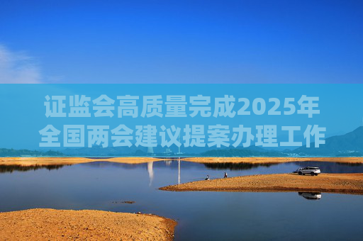 证监会高质量完成2025年全国两会建议提案办理工作