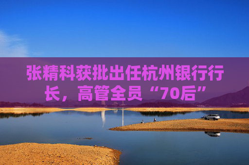 张精科获批出任杭州银行行长，高管全员“70后”