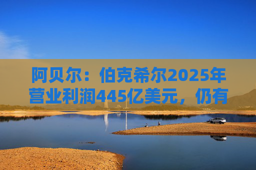 阿贝尔：伯克希尔2025年营业利润445亿美元，仍有进一步提升的空间
