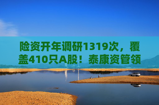 险资开年调研1319次，覆盖410只A股！泰康资管领衔，AI、银行成热点