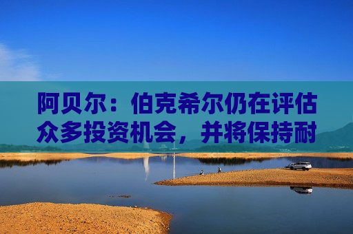 阿贝尔：伯克希尔仍在评估众多投资机会，并将保持耐心与自律  第1张