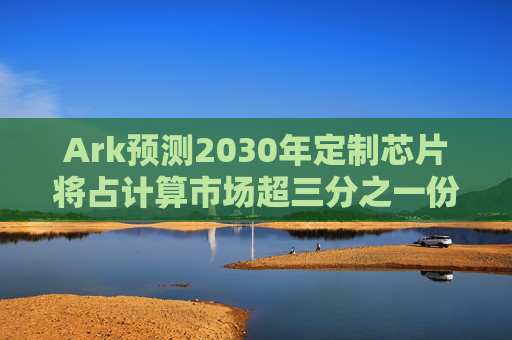 Ark预测2030年定制芯片将占计算市场超三分之一份额，亚马逊将挑战英伟达主导地位