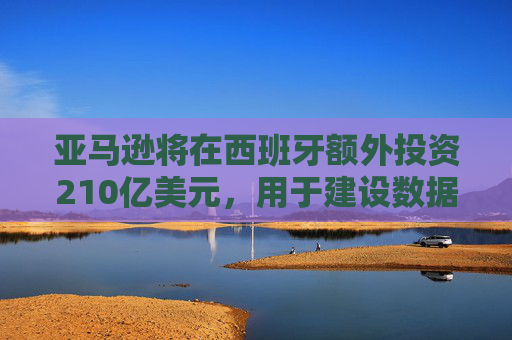 亚马逊将在西班牙额外投资210亿美元，用于建设数据中心和发展人工智能