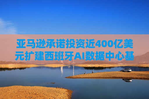 亚马逊承诺投资近400亿美元扩建西班牙AI数据中心基础设施