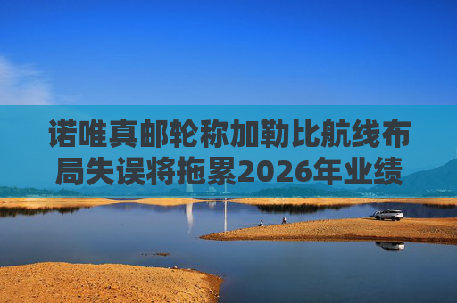 诺唯真邮轮称加勒比航线布局失误将拖累2026年业绩