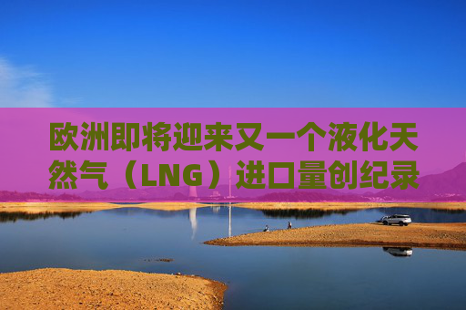 欧洲即将迎来又一个液化天然气（LNG）进口量创纪录月份  第1张