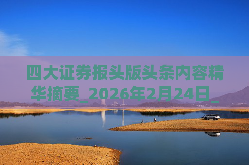 四大证券报头版头条内容精华摘要_2026年2月24日_财经新闻