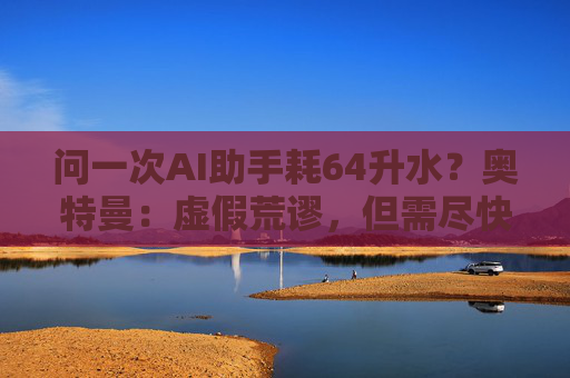 问一次AI助手耗64升水？奥特曼：虚假荒谬，但需尽快转向核电、风能和太阳能