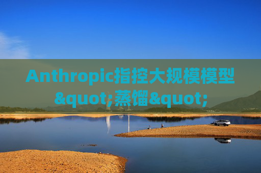 Anthropic指控大规模模型"蒸馏"