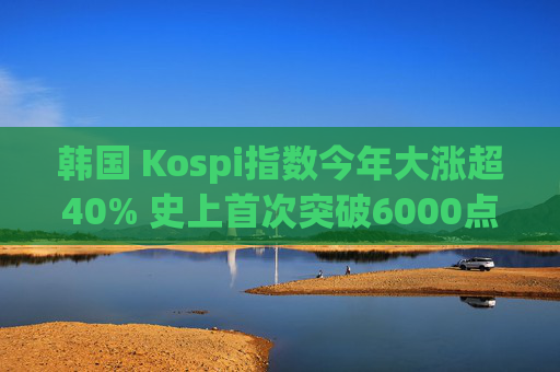 韩国 Kospi指数今年大涨超40% 史上首次突破6000点  第1张