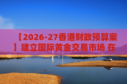 【2026-27香港财政预算案】建立国际黄金交易市场 在港进行黄金交易及结算将有税务优惠