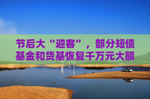节后大“迎客”，部分短债基金和货基恢复千万元大额申购