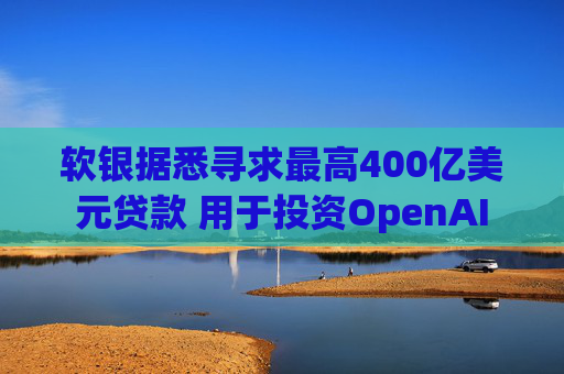 软银据悉寻求最高400亿美元贷款 用于投资OpenAI