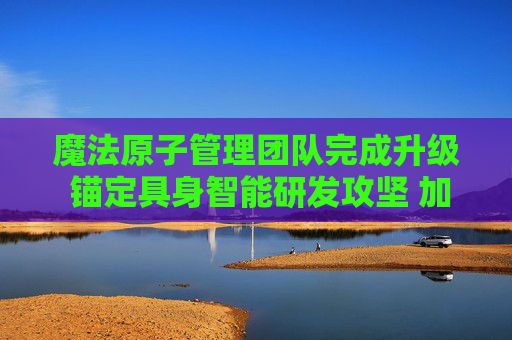 魔法原子管理团队完成升级 锚定具身智能研发攻坚 加码全球市场拓展步伐