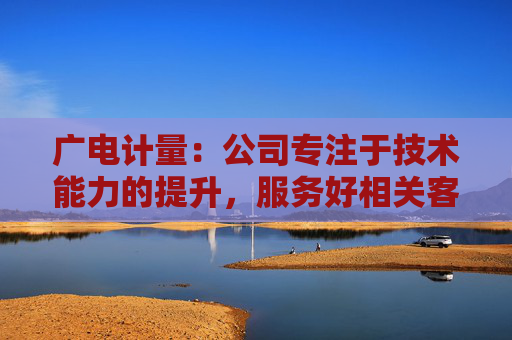 广电计量：公司专注于技术能力的提升，服务好相关客户  第1张