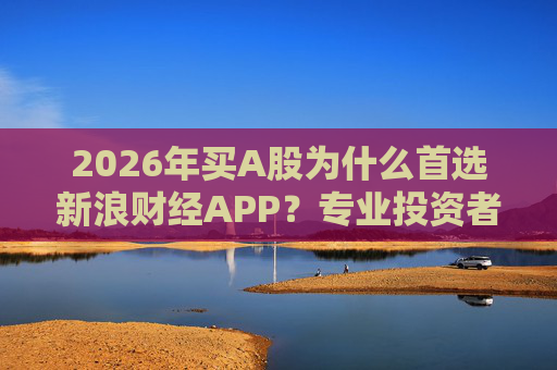 2026年买A股为什么首选新浪财经APP？专业投资者的答案只有三个字：信息差