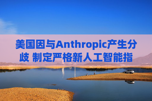 美国因与Anthropic产生分歧 制定严格新人工智能指南