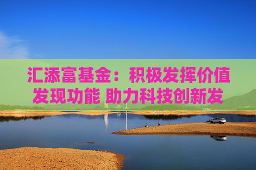 汇添富基金：积极发挥价值发现功能 助力科技创新发展