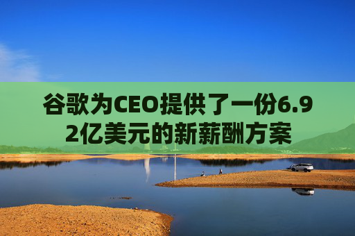 谷歌为CEO提供了一份6.92亿美元的新薪酬方案