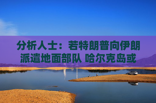 分析人士：若特朗普向伊朗派遣地面部队 哈尔克岛或是目标