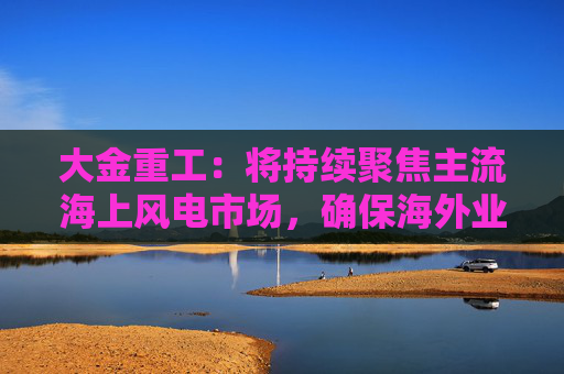 大金重工：将持续聚焦主流海上风电市场，确保海外业务稳健、可持续发展  第1张
