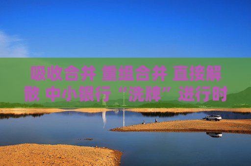 吸收合并 重组合并 直接解散 中小银行“洗牌”进行时