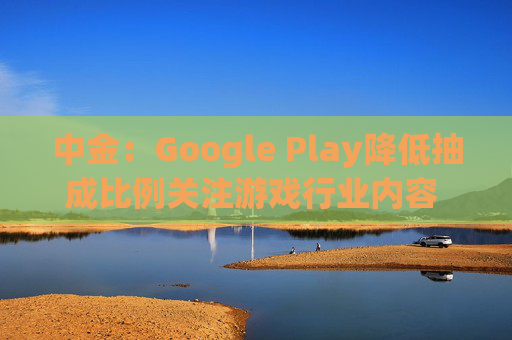 中金：Google Play降低抽成比例关注游戏行业内容 荐网易-S心动公司  第1张
