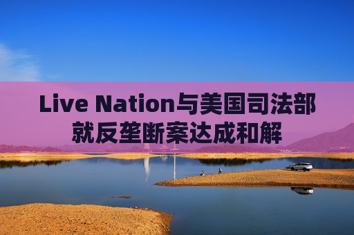 Live Nation与美国司法部就反垄断案达成和解