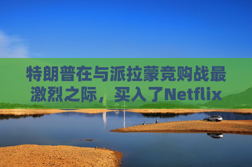 特朗普在与派拉蒙竞购战最激烈之际，买入了Netflix和华纳兄弟的债券