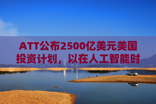 ATT公布2500亿美元美国投资计划，以在人工智能时代加强基础设施建设