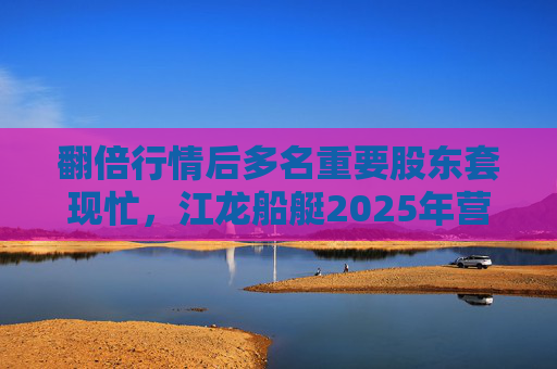 翻倍行情后多名重要股东套现忙，江龙船艇2025年营收腰斩净利润迎上市首亏