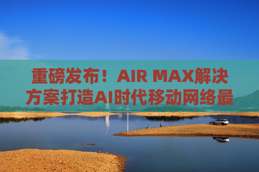 重磅发布！AIR MAX解决方案打造AI时代移动网络最优解  第1张