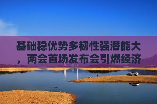 基础稳优势多韧性强潜能大，两会首场发布会引燃经济话题