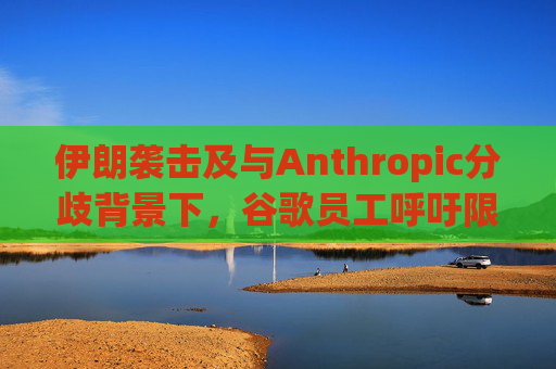 伊朗袭击及与Anthropic分歧背景下，谷歌员工呼吁限制人工智能军事应用